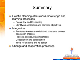 Summary
Holistic planning of business, knowledge and
learning processes
– Focus: KM and E-Learning
– Identifying similarities and common objectives
Integration
– Focus on reference models and standards to ease
  adaptation process
– Process, service, data integration
– Cooperation and participation
– Tools for analysis and re-design
Change and cooperation processes
 