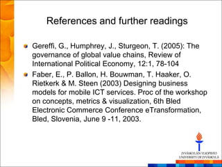 References and further readings

Gereffi, G., Humphrey, J., Sturgeon, T. (2005): The
governance of global value chains, Review of
International Political Economy, 12:1, 78-104
Faber, E., P. Ballon, H. Bouwman, T. Haaker, O.
Rietkerk & M. Steen (2003) Designing business
models for mobile ICT services. Proc of the workshop
on concepts, metrics & visualization, 6th Bled
Electronic Commerce Conference eTransformation,
Bled, Slovenia, June 9 -11, 2003.
 