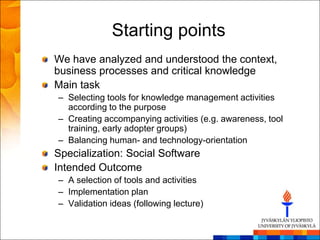 Starting points
We have analyzed and understood the context,
business processes and critical knowledge
Main task
– Selecting tools for knowledge management activities
  according to the purpose
– Creating accompanying activities (e.g. awareness, tool
  training, early adopter groups)
– Balancing human- and technology-orientation
Specialization: Social Software
Intended Outcome
– A selection of tools and activities
– Implementation plan
– Validation ideas (following lecture)
 