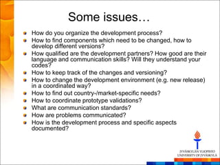 Some issues…
How do you organize the development process?
How to find components which need to be changed, how to
develop different versions?
How qualified are the development partners? How good are their
language and communication skills? Will they understand your
codes?
How to keep track of the changes and versioning?
How to change the development environment (e.g. new release)
in a coordinated way?
How to find out country-/market-specific needs?
How to coordinate prototype validations?
What are communication standards?
How are problems communicated?
How is the development process and specific aspects
documented?
 