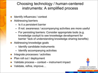Choosing technology / human-centered
    instruments: A simplified process

Identify influences / context
Addressing barriers
 – Is it a persistent barrier
 – If not: awareness / accompanying activities are more useful
 – For persisting barriers: Consider appropriate tools (e.g.
    knowledge cockpit to see knowledge development for
    barrier ―lack of understanding knowledge sharing benefits)
Addressing knowledge goals
 – Identify candidate instruments
 – Identify accompanying activities
Integrate processes / activities
Plan roll out / deployment
Validate process – context – instrument impact
Validate, refine, improve…
 