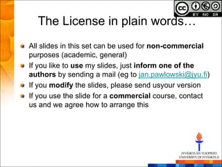 The License in plain words…
All slides in this set can be used for non-commercial
purposes (academic, general)
If you like to use my slides, just inform one of the
authors by sending a mail (eg to jan.pawlowski@jyu.fi)
If you modify the slides, please send usyour version
If you use the slide for a commercial course, contact
us and we agree how to arrange this
 
