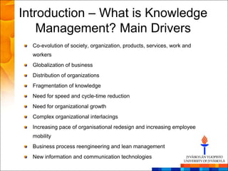 Introduction – What is Knowledge
    Management? Main Drivers
  Co-evolution of society, organization, products, services, work and
  workers
  Globalization of business
  Distribution of organizations
  Fragmentation of knowledge
  Need for speed and cycle-time reduction
  Need for organizational growth
  Complex organizational interlacings
  Increasing pace of organisational redesign and increasing employee
  mobility
  Business process reengineering and lean management
  New information and communication technologies
 