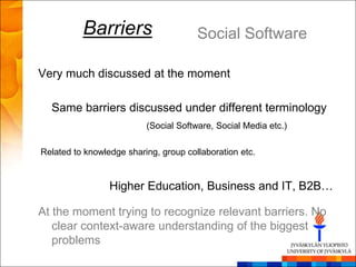 Barriers                     Social Software

Very much discussed at the moment

  Same barriers discussed under different terminology
                          (Social Software, Social Media etc.)

Related to knowledge sharing, group collaboration etc.


                 Higher Education, Business and IT, B2B…

At the moment trying to recognize relevant barriers. No
   clear context-aware understanding of the biggest
   problems
 