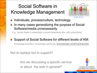 Social Software in
Knowledge Management
   Individuals, process/culture, technology
   In many cases generalizing the purpose of Social
   Software/media unnecessarily
 E.g. ―social media is essentially a social networking site, with subscribing‖


   Support of Social Software for different levels of KM:
   Knowledge evolution, knowledge use/reuse, knowledge          sharing/transfer


Not to replace but to support?

         Are we discussing a specific service
         or about the web in general?
 