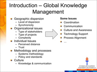 Introduction – Global Knowledge
          Management
 Geographic dispersion          Some Issues
  – Level of dispersion           Coordination
  – Synchronicity                 Communication
 Organizational issues
                                  Culture and Awareness
  – Type of stakeholders
  – Type of projects              Technology Support
  – Complexity                    Process Alignment
 Individual Issues                …
  – Perceived distance
  – Trust
 Methodology and processes
  – Systems methodology
  – Policy and standards
 Culture
  – Knowledge & communication
 