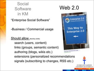 Social
  Software                       Web 2.0
   in KM
―Enterprise Social Software‖

-Business / Commercial usage

Should allow (McAfee 2006)
  search (users, content)
  links (groups, semantic content)
  authoring (blogs, wikis etc.)
  extensions (personalized recommendations
  signals (subscribing to changes, RSS etc.)
 