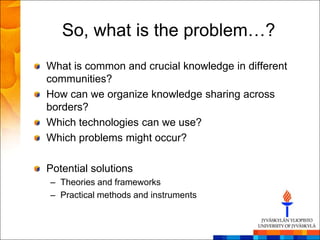 So, what is the problem…?
What is common and crucial knowledge in different
communities?
How can we organize knowledge sharing across
borders?
Which technologies can we use?
Which problems might occur?

Potential solutions
– Theories and frameworks
– Practical methods and instruments
 