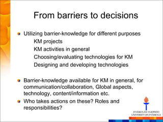 From barriers to decisions
Utilizing barrier-knowledge for different purposes
     KM projects
     KM activities in general
     Choosing/evaluating technologies for KM
     Designing and developing technologies

Barrier-knowledge available for KM in general, for
communication/collaboration, Global aspects,
technology, content/information etc.
Who takes actions on these? Roles and
responsibilities?
 