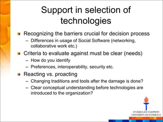 Support in selection of
            technologies
Recognizing the barriers crucial for decision process
– Differences in usage of Social Software (networking,
  collaborative work etc.)
Criteria to evaluate against must be clear (needs)
– How do you identify
– Preferences, interoperability, security etc.
Reacting vs. proacting
– Changing traditions and tools after the damage is done?
– Clear conceptual understanding before technologies are
  introduced to the organization?
 