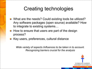 Creating technologies
What are the needs? Could existing tools be utilized?
Any software packages (open source) available? How
to integrate to existing systems…
How to ensure that users are part of the design
process?
Key users, preferences, cultural distance

 Wide variety of aspects /influences to be taken in to account.
        Recognizing barriers crucial for the analysis
 