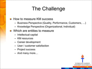 The Challenge
How to measure KM success
– Business Perspective (Quality, Performance, Customers, …)
– Knowledge Perspective (Organizational, Individual)
Which are entities to measure
–   Intellectual capital
–   KM resources
–   Career development
–   User / customer satisfaction
–   Project success
–   And many more…
 