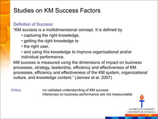 Studies on KM Success Factors

 Definition of Success:
 ―KM success is a multidimensional concept. It is defined by
      • capturing the right knowledge,
      • getting the right knowledge to
      • the right user,
      • and using this knowledge to improve organizational and/or
      individual performance.
 KM success is measured using the dimensions of impact on business
 processes, strategy, leadership, efficiency and effectiveness of KM
 processes, efficiency and effectiveness of the KM system, organizational
 culture, and knowledge content.‖ (Jennex et al. 2007)

Critics:        no validated understanding of KM success
                inferences on business performance are not measureable
 