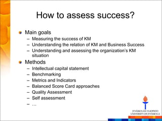 How to assess success?
Main goals
– Measuring the success of KM
– Understanding the relation of KM and Business Success
– Understanding and assessing the organization‘s KM
  situation
Methods
–   Intellectual capital statement
–   Benchmarking
–   Metrics and Indicators
–   Balanced Score Card approaches
–   Quality Assessment
–   Self assessment
–   …
 