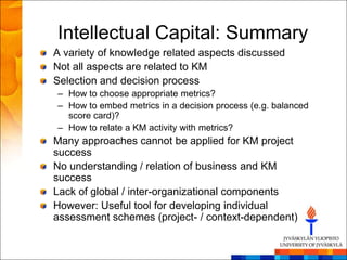 Intellectual Capital: Summary
A variety of knowledge related aspects discussed
Not all aspects are related to KM
Selection and decision process
– How to choose appropriate metrics?
– How to embed metrics in a decision process (e.g. balanced
  score card)?
– How to relate a KM activity with metrics?
Many approaches cannot be applied for KM project
success
No understanding / relation of business and KM
success
Lack of global / inter-organizational components
However: Useful tool for developing individual
assessment schemes (project- / context-dependent)
 