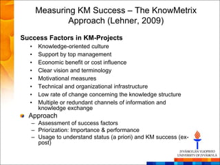 Measuring KM Success – The KnowMetrix
              Approach (Lehner, 2009)
Success Factors in KM-Projects
  •   Knowledge-oriented culture
  •   Support by top management
  •   Economic benefit or cost influence
  •   Clear vision and terminology
  •   Motivational measures
  •   Technical and organizational infrastructure
  •   Low rate of change concerning the knowledge structure
  •   Multiple or redundant channels of information and
      knowledge exchange
  Approach
   – Assessment of success factors
   – Priorization: Importance & performance
   – Usage to understand status (a priori) and KM success (ex-
     post)
 