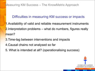 Measuring KM Success – The KnowMetrix Approach


    Difficulties in measuring KM success or impacts
1.Availability of valid and reliable measurement instruments
2.Interpretation problems – what do numbers, figures really
mean?
3.Time-lag between interventions and impacts
4.Causal chains not analysed so far
5. What is intended at all? (operationalising success)
 