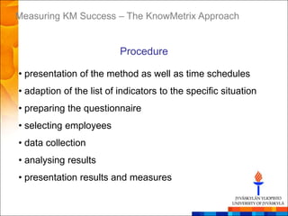 Measuring KM Success – The KnowMetrix Approach


                          Procedure

• presentation of the method as well as time schedules
• adaption of the list of indicators to the specific situation
• preparing the questionnaire
• selecting employees
• data collection
• analysing results
• presentation results and measures
 