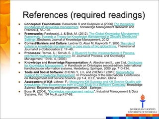 References (required readings)
Conceptual Foundations: Baskerville R and Dulipovici A (2006) The theoretical
foundations of knowledge management. Knowledge Management Research and
Practice 4, 83–105.
Frameworks: Pawlowski, J. & Bick, M. (2012). The Global Knowledge Management
Framework: Towards a Theory for Knowledge Management in Globally Distributed
Settings. Electronic Journal of Knowledge Management, 2012
Context/Barriers and Culture: Leidner D, Alavi M, Kayworth T. 2006.The role of
culture in knowledge management: a case study of two global firms. International
Journal of e-Collaboration 2: 17–40.
Processes: Remus, U.; Schub, S. A Blueprint for the Implementation of Process-
oriented Knowledge Management. In: Journal of Process- and Knowledge
Management. 10 No. 4, (2003)
Knowledge and Knowledge Representation: A. Abecker and L. van Elst, Ontologies
for Knowledge Management, in Handbook on Ontologies second edition, International
handbooks on information systems, Heidelberg: Springer, 2009, pp. 713-734.
Tools and Social Software: ZHENG Y, LI L and ZHENG F (2010) Social Media
Support for Knowledge Management. In Proceedings of the International Conference
on Management and Service Science. pp 1-4, IEEE, Wuhan, China
Assessment of KM: Lehner, F.: Measuring KM Success and KM Service Quality with
KnowMetrix–First Experiences from a Case Study in a Software Company. Knowledge
Science, Engineering and Management, 2009 - Springer.
Bose, R. (2004), "Knowledge management metrics", Industrial Management & Data
Systems, Vol. 104 No.6, pp.457-68.
 
