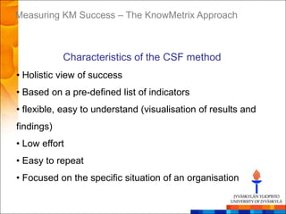 Measuring KM Success – The KnowMetrix Approach



            Characteristics of the CSF method
• Holistic view of success
• Based on a pre-defined list of indicators
• flexible, easy to understand (visualisation of results and
findings)
• Low effort
• Easy to repeat
• Focused on the specific situation of an organisation
 
