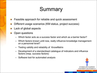 Summary
Feasible approach for reliable and quick assessment
Different usage scenarios (KM status, project success)
Lack of global aspects
Open questions
 – Which factor acts as a success factor and which as a barrier factor?
 – Which factors known until now, really influence knowledge management
   on a personnel level?
 – Testing validity and reliability of KnowMetrix
 – Development of a standardised catalogue of indicators and influence
   factors (resp. success factors)
 – Software tool for automated analysis
 