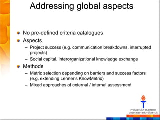 Addressing global aspects

No pre-defined criteria catalogues
Aspects
– Project success (e.g. communication breakdowns, interrupted
  projects)
– Social capital, interorganizational knowledge exchange
Methods
– Metric selection depending on barriers and success factors
  (e.g. extending Lehner‘s KnowMetrix)
– Mixed approaches of external / internal assessment
 