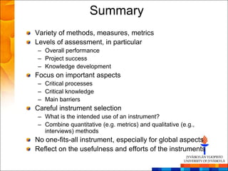 Summary
Variety of methods, measures, metrics
Levels of assessment, in particular
– Overall performance
– Project success
– Knowledge development
Focus on important aspects
– Critical processes
– Critical knowledge
– Main barriers
Careful instrument selection
– What is the intended use of an instrument?
– Combine quantitative (e.g. metrics) and qualitative (e.g.,
  interviews) methods
No one-fits-all instrument, especially for global aspects
Reflect on the usefulness and efforts of the instruments
 