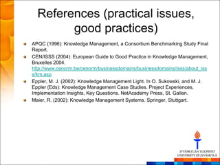 References (practical issues,
        good practices)
APQC (1996): Knowledge Management, a Consortium Benchmarking Study Final
Report.
CEN/ISSS (2004): European Guide to Good Practice in Knowledge Management,
Bruxelles 2004.
http://www.cenorm.be/cenorm/businessdomains/businessdomains/isss/about_iss
s/km.asp
Eppler, M. J. (2002): Knowledge Management Light. In O. Sukowski, and M. J.
Eppler (Eds): Knowledge Management Case Studies. Project Experiences,
Implementation Insights, Key Questions. NetAcademy Press, St. Gallen.
Maier, R. (2002): Knowledge Management Systems. Springer, Stuttgart.
 
