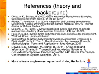 References (theory and
               background)
Desouza, K., Evaristo, R. (2003): Global Knowledge Management Strategies,
European Management Journal, 21 (1), pp. 62-67
Richter, T., Pawlowski, J.M. (2007): Adaptation of E-Learning Environments:
Determining National Differences through Context Metadata. TRANS - Internet
Journal for Cultural Studies, 17.
De Long, D. W., Fahey, L. (2000): Diagnosing cultural barriers to knowledge
management. Academy of Management Executive, 14(4), pp.113-128.
Pauleen, D. (Ed.) (2006). Cross-cultural perspectives on knowledge management,
Westport, Conn.: Libraries Unlimited.
Vaidyanathan, G. (2007). Networked Knowledge Management Dimensions in
Distributed Projects, In: Tan, F.: Global Information Technologies: Concepts,
Methodologies, Tools and Applications, Idea Group, 2007.
Dawes, S.S., Gharawi, M., Burke, B. (2011). Knowledge and
Information Sharing in Transnational Knowledge Networks: A
Contextual Perspective, Proceedings of the 44th Hawaii International
Conference on System Sciences, 2011.

More references given on request and during the lecture
 