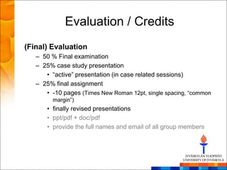 Evaluation / Credits
(Final) Evaluation
   – 50 % Final examination
   – 25% case study presentation
      • ―active‖ presentation (in case related sessions)
   – 25% final assignment
      • -10 pages (Times New Roman 12pt, single spacing, ―common
        margin‖)
      • finally revised presentations
      • ppt/pdf + doc/pdf
      • provide the full names and email of all group members
 