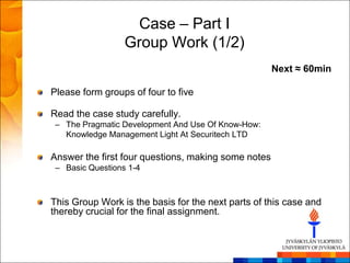 Case – Part I
                  Group Work (1/2)
                                                     Next ≈ 60min

Please form groups of four to five

Read the case study carefully.
 – The Pragmatic Development And Use Of Know-How:
   Knowledge Management Light At Securitech LTD

Answer the first four questions, making some notes
 – Basic Questions 1-4



This Group Work is the basis for the next parts of this case and
thereby crucial for the final assignment.
 