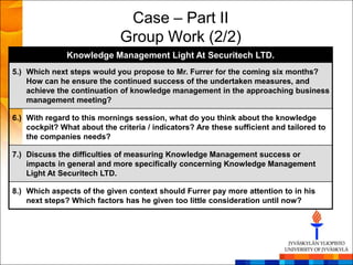 Case – Part II
                             Group Work (2/2)
               Knowledge Management Light At Securitech LTD.
5.) Which next steps would you propose to Mr. Furrer for the coming six months?
    How can he ensure the continued success of the undertaken measures, and
    achieve the continuation of knowledge management in the approaching business
    management meeting?

6.) With regard to this mornings session, what do you think about the knowledge
    cockpit? What about the criteria / indicators? Are these sufficient and tailored to
    the companies needs?

7.) Discuss the difficulties of measuring Knowledge Management success or
    impacts in general and more specifically concerning Knowledge Management
    Light At Securitech LTD.

8.) Which aspects of the given context should Furrer pay more attention to in his
    next steps? Which factors has he given too little consideration until now?
 