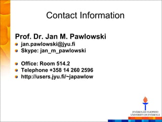 Contact Information

Prof. Dr. Jan M. Pawlowski
 jan.pawlowski@jyu.fi
 Skype: jan_m_pawlowski

 Office: Room 514.2
 Telephone +358 14 260 2596
 http://users.jyu.fi/~japawlow
 