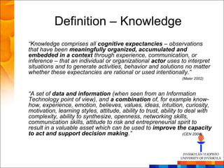 Definition – Knowledge
“Knowledge comprises all cognitive expectancies – observations
that have been meaningfully organized, accumulated and
embedded in a context through experience, communication, or
inference – that an individual or organizational actor uses to interpret
situations and to generate activities, behavior and solutions no matter
whether these expectancies are rational or used intentionally.”
                                                                (Maier 2002)



“A set of data and information (when seen from an Information
Technology point of view), and a combination of, for example know-
how, experience, emotion, believes, values, ideas, intuition, curiosity,
motivation, learning styles, attitude, ability to trust, ability to deal with
complexity, ability to synthesize, openness, networking skills,
communication skills, attitude to risk and entrepreneurial spirit to
result in a valuable asset which can be used to improve the capacity
to act and support decision making.”                               (CEN 2004)
 