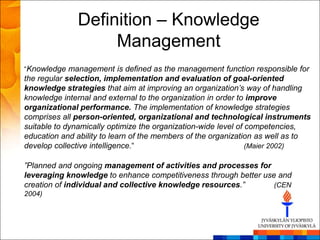 Definition – Knowledge
                   Management
―Knowledge management is defined as the management function responsible for
the regular selection, implementation and evaluation of goal-oriented
knowledge strategies that aim at improving an organization’s way of handling
knowledge internal and external to the organization in order to improve
organizational performance. The implementation of knowledge strategies
comprises all person-oriented, organizational and technological instruments
suitable to dynamically optimize the organization-wide level of competencies,
education and ability to learn of the members of the organization as well as to
develop collective intelligence.―                               (Maier 2002)

”Planned and ongoing management of activities and processes for
leveraging knowledge to enhance competitiveness through better use and
creation of individual and collective knowledge resources.”       (CEN
2004)
 