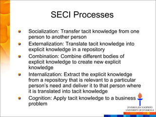 SECI Processes
Socialization: Transfer tacit knowledge from one
person to another person
Externalization: Translate tacit knowledge into
explicit knowledge in a repository
Combination: Combine different bodies of
explicit knowledge to create new explicit
knowledge
Internalization: Extract the explicit knowledge
from a repository that is relevant to a particular
person‘s need and deliver it to that person where
it is translated into tacit knowledge
Cognition: Apply tacit knowledge to a business
problem
 