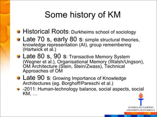 Some history of KM
Historical Roots: Durkheims school of sociology
Late 70 s, early 80 s: simple structural theories,
knowledge representation (AI), group remembering
(Hartwick et al.)
Late 80 s, 90 s: Transactive Memory System
(Wegner et al.), Organisational Memory (Walsh/Ungson),
OM Architecture (Stein, Stein/Zwass), Technical
Approaches of OM
Late 90 s: Growing Importance of Knowledge
Architectures (eg. Borghoff/Pareschi et al.)
-2011: Human-technology balance, social aspects, social
KM, …
 