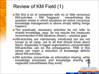 Review of KM Field (1)
We find a lot of companies with no or little conscious
KM-activities – KM ―happens―          (nevertheless the
question arises in which situations an active conscious
knowledge management is above simply letting things
happen).
The practically necessary activities do not refer to
shared knowledge, resp. do not require the measures
recommended in KM literature (theory – practice gap)
KM-activities are intentionally introduced but are not
known to all (resp. not to all that should know about
them). Especially in bigger organisations uncoordinated
KM-activities can be the consequence. TKM in this
sense can mean a reduction of knowledge deficits
about KM-activities.
KM activities concentrate on information sharing, while
knowledge processes and knowledge sharing are
neglected (nevertheless they exist)
 