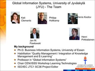 Global Information Systems, University of Jyväskylä
                 (JYU) - The Team


      Kati                    Philipp                Denis Kozlov
      Clements                Holtkamp




                                                        Henri
             Jan M.                                     Pirkkalainen
             Pawlowski
 My background
   Ph.D. Business Information Systems, University of Essen
   Habilitation ―Quality Management / Integration of Knowledge
   Management and E-Learning‖
   Professor in ―Global Information Systems‖
   Chair CEN/ISSS Workshop Learning Technologies
   ISO/IEC JTC1 SC36 Project Editor
 