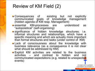 Review of KM Field (2)
Consequences of            existing but not explicitly
communicated goals of knowledge management
(hidden agenda of KM resp. Management)
essential KM-processes are             understood as
―autopoietical‖ (self-organising)
significance of hidden knowledge structures; i.e.
informal structures and relationships, which have a
specific meaning and which are actually more important
than formal structures and tasks (under control of KM)
Lack of consciousness about the knowledge with
business relevance (as a consequence it is not clear
what should be addressed by KM)
Explicit KM activities are related to the business
activities – and contrast to hidden and not
communicated expectations (e.g. related to unexpected
events)
 