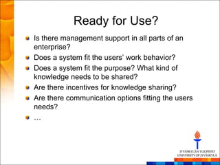 Ready for Use?
Is there management support in all parts of an
enterprise?
Does a system fit the users‘ work behavior?
Does a system fit the purpose? What kind of
knowledge needs to be shared?
Are there incentives for knowledge sharing?
Are there communication options fitting the users
needs?
…
 