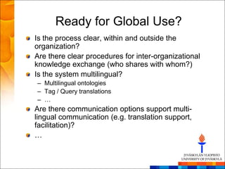 Ready for Global Use?
Is the process clear, within and outside the
organization?
Are there clear procedures for inter-organizational
knowledge exchange (who shares with whom?)
Is the system multilingual?
– Multilingual ontologies
– Tag / Query translations
– …
Are there communication options support multi-
lingual communication (e.g. translation support,
facilitation)?
…
 