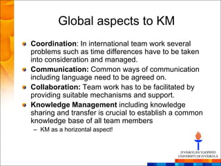 Global aspects to KM
Coordination: In international team work several
problems such as time differences have to be taken
into consideration and managed.
Communication: Common ways of communication
including language need to be agreed on.
Collaboration: Team work has to be facilitated by
providing suitable mechanisms and support.
Knowledge Management including knowledge
sharing and transfer is crucial to establish a common
knowledge base of all team members
– KM as a horizontal aspect!
 