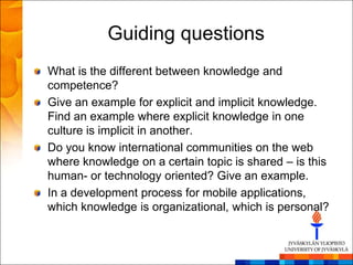 Guiding questions
What is the different between knowledge and
competence?
Give an example for explicit and implicit knowledge.
Find an example where explicit knowledge in one
culture is implicit in another.
Do you know international communities on the web
where knowledge on a certain topic is shared – is this
human- or technology oriented? Give an example.
In a development process for mobile applications,
which knowledge is organizational, which is personal?
 