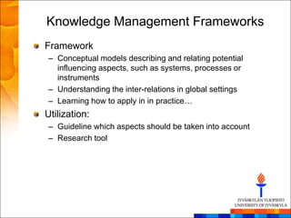 Knowledge Management Frameworks
Framework
– Conceptual models describing and relating potential
  influencing aspects, such as systems, processes or
  instruments
– Understanding the inter-relations in global settings
– Learning how to apply in in practice…
Utilization:
– Guideline which aspects should be taken into account
– Research tool
 