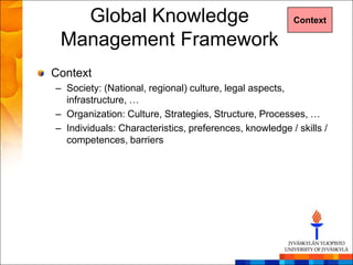 Global Knowledge                                     Context

 Management Framework
Context
– Society: (National, regional) culture, legal aspects,
  infrastructure, …
– Organization: Culture, Strategies, Structure, Processes, …
– Individuals: Characteristics, preferences, knowledge / skills /
  competences, barriers
 