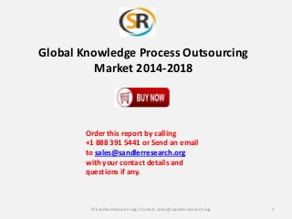 Global Knowledge Process Outsourcing
Market 2014-2018
Order this report by calling
+1 888 391 5441 or Send an email
to sales@sandlerresearch.org
with your contact details and
questions if any.
1© SandlerResearch.org/ Contact sales@sandlerresearch.org
 