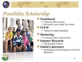 Possibility Scholarship Need-based Underserved/low-income Full tuition, room, board, fees, books STEM interest in career/teaching  Mentoring   to increase success and retention Summer Research Paid Research Institute Global Laboratory International research experience with local application 