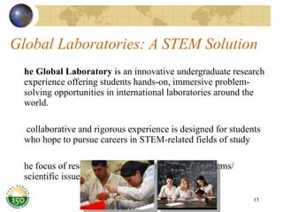 Global Laboratories: A STEM Solution The Global Laboratory  is an innovative undergraduate research experience offering students hands-on, immersive problem-solving opportunities in international laboratories around the world. A collaborative and rigorous experience is designed for students who hope to pursue careers in STEM-related fields of study The focus of research is to find applications to problems/ scientific issues in the host country. 