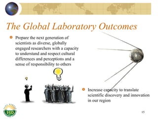 The Global Laboratory Outcomes Prepare the next generation of scientists as diverse, globally engaged researchers with a capacity to understand and respect cultural  differences and perceptions and a sense of responsibility to others Increase capacity to translate scientific discovery and innovation in our region 